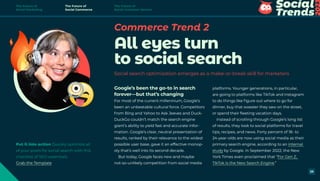 Commerce Trend 2
All eyes turn
to social search
Social search optimization emerges as a make-or-break skill for marketers
platforms. Younger generations, in particular,
are going to platforms like TikTok and Instagram
to do things like figure out where to go for
dinner, buy that sweater they saw on the street,
or spend their fleeting vacation days.
Instead of scrolling through Google’s long list
of results, they look to social platforms for travel
tips, recipes, and news. Forty percent of 18- to
24-year-olds are now using social media as their
primary search engine, according to an internal
study by Google. In September 2022, the New
York Times even proclaimed that “For Gen Z,
TikTok is the New Search Engine.”
Google’s been the go-to in search
forever—but that’s changing
For most of the current millennium, Google’s
been an unbeatable cultural force. Competitors
from Bing and Yahoo to Ask Jeeves and Duck-
DuckGo couldn’t match the search engine
giant’s ability to yield fast and accurate infor-
mation. Google’s clear, neutral presentation of
results, ranked by their relevance to the widest
possible user base, gave it an effective monop-
oly that’s well into its second decade.
But today, Google faces new and maybe
not-so-unlikely competition from social media
Put it into action Quickly optimize all
of your posts for social search with this
checklist of SEO essentials.
Grab the Template
The Future of
Social Marketing
The Future of
Social Commerce
The Future of
Social Customer Service
29
 