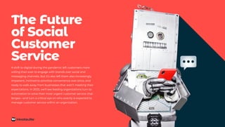 The Future
of Social
Customer
Service
A shift to digital during the pandemic left customers more
willing than ever to engage with brands over social and
messaging channels. But it’s also left them also increasingly
impatient, inclined to prioritize convenience over price, and
ready to walk away from businesses that aren’t meeting their
expectations. In 2023, we’ll see leading organizations turn to
automation to solve their most urgent customer service chal-
lenges—and turn a critical eye on who exactly is expected to
manage customer service within an organization.
 