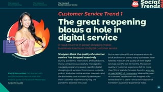 But as restrictions lift and shoppers return to
brick-and-mortar stores, many businesses have
failed to maintain the quality of their digital
services over the last 12 months. The overall
quality of customer experience fell for more
than 19% of brands, Forrester found in a survey
of over 96,000 US consumers. Meanwhile, over-
all customer satisfaction has dropped to its
lowest level in 17 years—since the inception of
Forrester’s Customer Experience Index.
Customer Service Trend 1
The great reopening
blows a hole in
digital service
A rapid return to in-person shopping makes
businesses lose focus on digital customer service
Shoppers think the quality of customer
service has dropped massively
During pandemic restrictions and lockdowns,
many companies successfully managed to
navigate people’s increased need for digital
shopping and services. Ecommerce, curbside
pickup, and other online services boomed—and
the businesses that successfully revamped
their customer experience during the
pandemic excelled into 2021.
@
heynicolewong
Put it into action Get started with
social customer service with this
helpful guide to Facebook Messenger.
Grab the Guide
The Future of
Social Marketing
The Future of
Social Commerce
The Future of
Social Customer Service
36
 