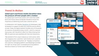 Trend in Action
Global sport and fitness retailer Decathlon takes
the pressure off their people with a chatbot
As a global sport and fitness retailer with more than 2,000
brick-and-mortar stores worldwide, Decathlon knows the
importance of delivering world-class customer service.
In collaboration with Heyday, Decathlon UK developed a digi-
tal assistant to support its sales and customer service efforts
at scale. Today, the digital assistant handles tens of thousands
of customer conversations every month—and it’s a resound-
ing success, with Decathlon’s data from Meta showing that
96% of customers were satisfied with their bot interactions.
“We wanted to find a way to reduce our cost to serve, while
also engaging new customers,” said Charles Guth, customer
loyalty team leader at Decathlon UK. “Heyday’s comprehen-
sive customer messaging platform and Messenger provided
the right mix of top-notch conversational AI and platform
features to boost our human team’s efficiency.”
The Future of
Social Marketing
The Future of
Social Commerce
The Future of
Social Customer Service
40
 