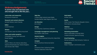 Acknowledgments
To all the wise and talented owls
who brought this to life this year…
Lead writer and researcher
Konstantin Prodanovic
Research and content directors
Kendall Walters, Sarah Dawley
Editor
Curtis Foreman
Writers
Julia Escaño, Isaac Fox, Britny Kutuchief
Video and motion graphics
Christopher Young, Liam MacLeod,
Derek Saddler
Web
Fiona O’ Brien, Ann Alonso, Katie Ross,
Sephora Khatchadourian, Diane Kingston,
Sara Sinclair, Ben Tibber
Web Dev
Yi Zhao, Colby Garland, Austin Bailie,
Sundus Mazhar, Jake Wagner, Dan Hout
Art Direction
Eric Uhlich
Design
Anne Buchan, Gianfranco Valentini
Campaign management and planning
Dory Kashin, Billy Jones
Market insights
Ladan Fotouhnezhad, Emily Ahn, Nate Elliot
Analysis
Max Rutherford, Mohamed Zahid
PR
Chrisanna Chan, Catherine Snider,
Melanie Gaboriault, Rola Tfaili
Paid Media
Amber Camus
Social
Eileen Kwok, Trish Riswick, Brayden Cohen,
Nick Martin, Amanda Wood
Webinar
Stacy Combest
Marketing Automation
Neema Rafizadeh, Amanda Opitz,
Juliette Schoular, Spainie Zhuang
Email Marketing
Denea Campbell, Allie Schwartz, Yvette Lai
Dedications
Nolan “Cheddar” and Hendrix Lowe
45
The Future of
Social Marketing
The Future of
Social Commerce
The Future of
Social Customer Service
 