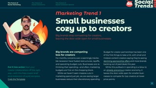Marketing Trend 1
Small businesses
cozy up to creators
Big brands stop competing for creators,
leaving the door wide open for small businesses
Budget for creator partnerships has been one
of the first things to take a hit, with small and
midsize content creators saying they’re seeing
declining sponsorship offers and more brands
backing out of paid deals this year.
While this pullback in spending is a blow to
an already precarious creator economy, it
leaves the door wide open for smaller busi-
nesses to compete for top creators at lower
price points.
Big brands are competing
less for creators
For months, concerns over a seemingly inevita-
ble recession have fueled restructures, layoffs,
and operating budget cuts. Businesses are re-
thinking their spending—and often, marketing
budgets are first on the chopping block.
While we haven’t seen massive cuts in
marketing spend just yet, we are seeing larger
businesses reduce their discretionary spending.
@
b
e
n
k
i
e
l
e
s
i
nski
Put it into action Start your
creator collaborations off the right
way—with this free creator brief
(and statement of work) template.
Grab the Template
The Future of
Social Marketing
The Future of
Social Commerce
The Future of
Social Customer Service
7
 