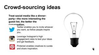 Crowd-sourcing ideas
Twitter enables you to invite whoever
you want, so follow people inspire
you.
Leverage Instagram’s high
engagement rates to test your ideas
and get feedback.
Pinterest enables creatives to curate
and share inspiration.
Treat social media like a dinner-
party—the more interesting the
guest list, the better the
conversation.
 