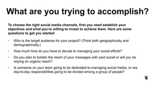 What are you trying to accomplish?
To choose the right social media channels, first you need establish your
objectives and what you’re willing to invest to achieve them. Here are some
questions to get you started:
• Who is the target audience for your project? (Think both geographically and
demographically.)
• How much time do you have to devote to managing your social efforts?
• Do you plan to bolster the reach of your messages with paid social or will you be
relying on organic reach?
• Is someone on your team going to be dedicated to managing social media, or are
day-to-day responsibilities going to be divided among a group of people?
 