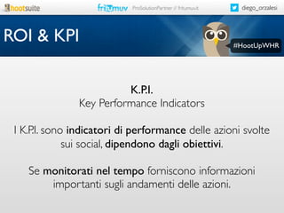 ProSolutionPartner // fritumuv.it

ROI & KPI

diego_orzalesi

#HootUpWHR

K.P.I.
Key Performance Indicators
I K.P.I. sono indicatori di performance delle azioni svolte
sui social, dipendono dagli obiettivi.
Se monitorati nel tempo forniscono informazioni
importanti sugli andamenti delle azioni.

 