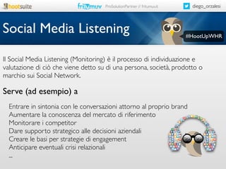 diego_orzalesi

ProSolutionPartner // fritumuv.it

Social Media Listening

#HootUpWHR

Il Social Media Listening (Monitoring) è il processo di individuazione e
valutazione di ciò che viene detto su di una persona, società, prodotto o
marchio sui Social Network.

Serve (ad esempio) a
Entrare in sintonia con le conversazioni attorno al proprio brand
Aumentare la conoscenza del mercato di riferimento
Monitorare i competitor
Dare supporto strategico alle decisioni aziendali
Creare le basi per strategie di engagement
Anticipare eventuali crisi relazionali
...

 
