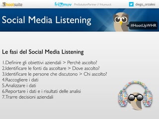ProSolutionPartner // fritumuv.it

Social Media Listening
Le fasi del Social Media Listening
1.Deﬁnire gli obiettivi aziendali > Perchè ascolto?
2.Identiﬁcare le fonti da ascoltare > Dove ascolto?
3.Identiﬁcare le persone che discutono > Chi ascolto?
4.Raccogliere i dati
5.Analizzare i dati
6.Reportare i dati e i risultati delle analisi
7.Trarre decisioni aziendali

diego_orzalesi

#HootUpWHR

 
