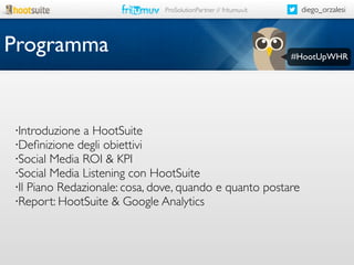 diego_orzalesi

ProSolutionPartner // fritumuv.it

Programma

#HootUpWHR

Introduzione a HootSuite
•Deﬁnizione degli obiettivi
•Social Media ROI & KPI
•Social Media Listening con HootSuite
•Il Piano Redazionale: cosa, dove, quando e quanto postare
•Report: HootSuite & Google Analytics
•

 