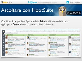 diego_orzalesi

ProSolutionPartner // fritumuv.it

Ascoltare con HootSuite

#HootUpWHR

Con HootSuite puoi conﬁgurare delle Schede all’interno delle quali
aggiungere Colonne con i contenuti di tuo interesse.

 