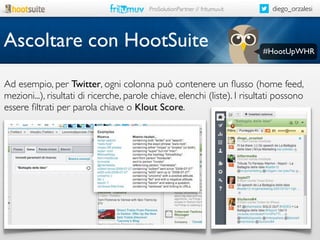ProSolutionPartner // fritumuv.it

Ascoltare con HootSuite

diego_orzalesi

#HootUpWHR

Ad esempio, per Twitter, ogni colonna può contenere un ﬂusso (home feed,
mezioni...), risultati di ricerche, parole chiave, elenchi (liste). I risultati possono
essere ﬁltrati per parola chiave o Klout Score.

 