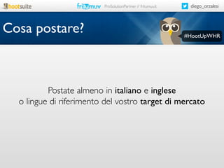 ProSolutionPartner // fritumuv.it

Cosa postare?

diego_orzalesi

#HootUpWHR

Postate almeno in italiano e inglese
o lingue di riferimento del vostro target di mercato

 