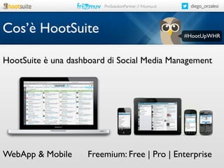 ProSolutionPartner // fritumuv.it

Cos’è HootSuite

diego_orzalesi

#HootUpWHR

HootSuite è una dashboard di Social Media Management

WebApp & Mobile

Freemium: Free | Pro | Enterprise

 