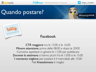 ProSolutionPartner // fritumuv.it

Quando postare?

diego_orzalesi

#HootUpWHR

Facebook
CTR maggiore: tra le 13:00 e le 16:00
Minore attenzione: prima delle 08:00 e dopo le 20:00
Conviene aspettare in genere le 11:00 per pubblicare
Durante la settimana si hanno picchi fra le 13:00 e le 15:00
Il momento migliore per postare è il mercoledi alle 15:00
Nel ﬁnesettimana è meglio

 