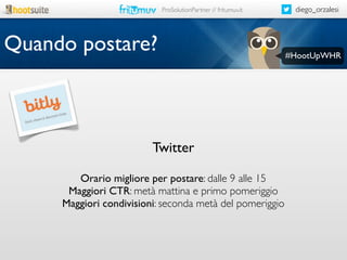 ProSolutionPartner // fritumuv.it

Quando postare?

Twitter
Orario migliore per postare: dalle 9 alle 15
Maggiori CTR: metà mattina e primo pomeriggio
Maggiori condivisioni: seconda metà del pomeriggio

diego_orzalesi

#HootUpWHR

 