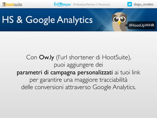 ProSolutionPartner // fritumuv.it

HS & Google Analytics

diego_orzalesi

#HootUpWHR

Con Ow.ly (l’url shortener di HootSuite),
puoi aggiungere dei
parametri di campagna personalizzati ai tuoi link
per garantire una maggiore tracciabilità
delle conversioni attraverso Google Analytics.

 