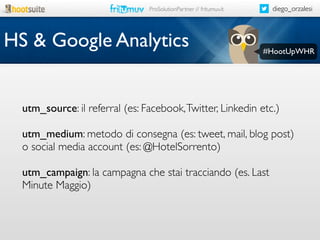 diego_orzalesi

ProSolutionPartner // fritumuv.it

HS & Google Analytics

#HootUpWHR

utm_source: il referral (es: Facebook, Twitter, Linkedin etc.)
utm_medium: metodo di consegna (es: tweet, mail, blog post)
o social media account (es: @HotelSorrento)
utm_campaign: la campagna che stai tracciando (es. Last
Minute Maggio)

 