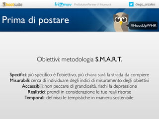 ProSolutionPartner // fritumuv.it

Prima di postare

diego_orzalesi

#HootUpWHR

Obiettivi: metodologia S.M.A.R.T.
Speciﬁci: più speciﬁco è l’obiettivo, più chiara sarà la strada da compiere
Misurabili: cerca di individuare degli indici di misuramento degli obiettivi
Accessibili: non peccare di grandiosità, rischi la depressione
Realistici: prendi in considerazione le tue reali risorse
Temporali: deﬁnisci le tempistiche in maniera sostenibile.

 