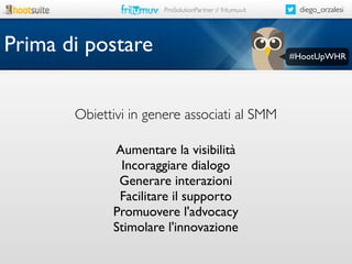 ProSolutionPartner // fritumuv.it

Prima di postare
Obiettivi in genere associati al SMM
Aumentare la visibilità
Incoraggiare dialogo
Generare interazioni
Facilitare il supporto
Promuovere l'advocacy
Stimolare l'innovazione

diego_orzalesi

#HootUpWHR

 