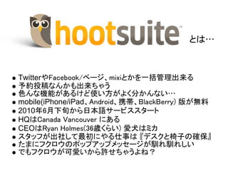とは…



TwitterやFacebook/ページ、mixiとかを一括管理出来る
予約投稿なんかも出来ちゃう
色んな機能があるけど使い方がよく分かんない…
mobile(iPhone/iPad、Android、携帯、BlackBerry) 版が無料
2010年6月下旬から日本語サービススタート
HQはCanada Vancouver にある
CEOはRyan Holmes(36歳くらい) 愛犬はミカ
スタッフが出社して最初にやる仕事は 『デスクと椅子の確保』
たまにフクロウのポップアップメッセージが馴れ馴れしい
でもフクロウが可愛いから許せちゃうよね？
 