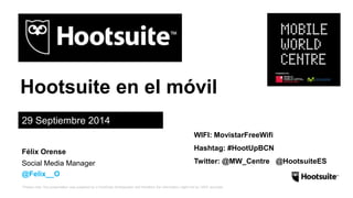 Hootsuite en el móvil 
29 Septiembre 2014 
Félix Orense 
Social Media Manager 
@Felix__O 
WIFI: MovistarFreeWifi 
Hashtag: #HootUpBCN 
Twitter: @MW_Centre @HootsuiteES 
*Please note: this presentation was prepared by a HootSuite Ambassador and therefore the information might not be 100% accurate. 
 