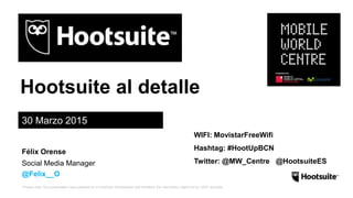*Please note: this presentation was prepared by a HootSuite Ambassador and therefore the information might not be 100% accurate.
Hootsuite al detalle
30 Marzo 2015
Social Media Manager
@Felix__O
Félix Orense
WIFI: MovistarFreeWifi
Hashtag: #HootUpBCN
Twitter: @MW_Centre @HootsuiteES
 