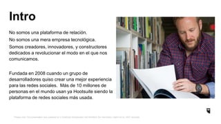*Please note: this presentation was prepared by a HootSuite Ambassador and therefore the information might not be 100% accurate.
No somos una plataforma de relación.
No somos una mera empresa tecnológica.
Somos creadores, innovadores, y constructores
dedicados a revolucionar el modo en el que nos
comunicamos.
Fundada en 2008 cuando un grupo de
desarrolladores quiso crear una mejor experiencia
para las redes sociales. Más de 10 millones de
personas en el mundo usan ya Hootsuite siendo la
plataforma de redes sociales más usada.
Intro
 