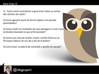 Bate Papo 
1) Como vocês centralizam e gerenciam todas as contas
dos clientes de vocês?
2) Como agendar posts de forma rápida e em grande
quantidades?
3) Como medir os resultados de suas postagens e criar novos
conteúdos baseado no que já foi postado?
4) Como criar lista de tarefas a fazer, tarefas feitas ou os
Principais tópicos do seu dia a dia de trabalho?
5) Como fazer curadoria de conteúdo e gestão de equipe?
 