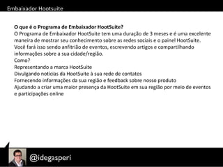 Embaixador Hootsuite
O que é o Programa de Embaixador HootSuite?
O Programa de Embaixador HootSuite tem uma duração de 3 meses e é uma excelente
maneira de mostrar seu conhecimento sobre as redes sociais e o painel HootSuite.
Você fará isso sendo anfitrião de eventos, escrevendo artigos e compartilhando
informações sobre a sua cidade/região.
Como?
Representando a marca HootSuite
Divulgando notícias da HootSuite à sua rede de contatos
Fornecendo informações da sua região e feedback sobre nosso produto
Ajudando a criar uma maior presença da HootSuite em sua região por meio de eventos
e participações online
 