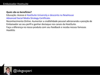 Quais são os benefícios?
Educação: Acesso à HootSuite University e desconto na Newhouse
Advanced Social Media Strategy Certificate.
Reconhecimento Online: Aumentar a credibilidade pessoal adicionando a posição de
Embaixador ao seu perfil e ganhar destaque nos canais da HootSuite.
Faça a diferença no nosso produto com seu feedback e receba nossos famosos
HootKits
Embaixador Hootsuite
 