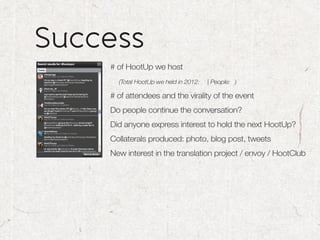 Success
    # of HootUp we host
      (Total HootUp we held in 2012:   | People: )

    # of attendees and the virality of the event
    Do people continue the conversation?
    Did anyone express interest to hold the next HootUp?
    Collaterals produced: photo, blog post, tweets
    New interest in the translation project / envoy / HootClub
 