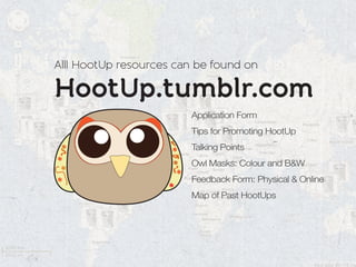Alll HootUp resources can be found on

HootUp.tumblr.com
                        Application Form
                        Tips for Promoting HootUp
                        Talking Points
                        Owl Masks: Colour and B&W
                        Feedback Form: Physical & Online
                        Map of Past HootUps
 