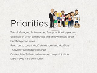 Priorities
Train all Managers, Ambassadors, Envoys re: HootUp process
Strategize on which communities and cities we should target
Identify target countries
Reach out to current HootClub members and HootSuite
  University Certified professionals
Create a list of festivals and events we can participate in
Make moves in the community
 
