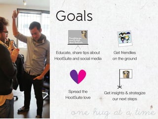 Goals
        Everything you
        need to know
        about HootSuite




 Educate, share tips about        Get friendlies
HootSuite and social media        on the ground




       Spread the            Get insights & strategize
      HootSuite love              our next steps


          one hug at a time
 