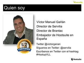 Víctor Manuel Gañán
Director de Servilia
Director de Brantac
Embajador de Hootsuite en
España
Twitter @victorganan
Síguenos en Twitter: @servilia
Escríbenos en Twitter con el hashtag
#HootupVLL
Quien soy
 
