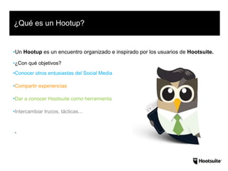 •Un Hootup es un encuentro organizado e inspirado por los usuarios de Hootsuite.
•¿Con qué objetivos?
•Conocer otros entusiastas del Social Media
•Compartir experiencias
•Dar a conocer Hootsuite como herramienta
•Intercambiar trucos, tácticas...
• H
¿Qué es un Hootup?
 
