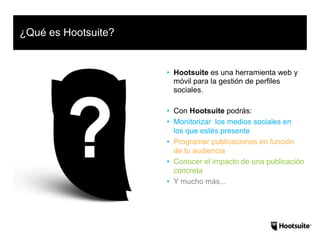 • Hootsuite es una herramienta web y
móvil para la gestión de perfiles
sociales.
• Con Hootsuite podrás:
• Monitorizar los medios sociales en
los que estés presente
• Programar publicaciones en función
de tu audiencia
• Conocer el impacto de una publicación
concreta
• Y mucho más...
¿Qué es Hootsuite?
 
