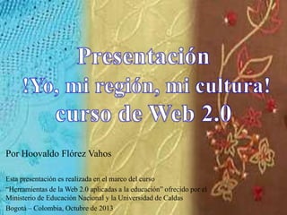 Por Hoovaldo Flórez Vahos
Esta presentación es realizada en el marco del curso
“Herramientas de la Web 2.0 aplicadas a la educación” ofrecido por el
Ministerio de Educación Nacional y la Universidad de Caldas
Bogotá – Colombia, Octubre de 2013
 