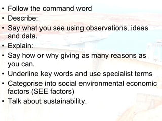 Follow the command word Describe: Say what you see using observations, ideas and data. Explain: Say how or why giving as many reasons as you can. Underline key words and use specialist terms Categorise into social environmental economic factors (SEE factors) Talk about sustainability. 