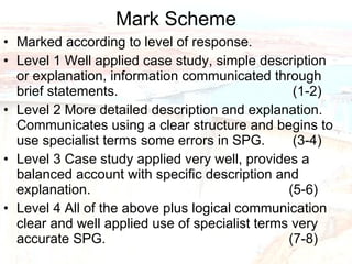 Mark Scheme Marked according to level of response. Level 1 Well applied case study, simple description or explanation, information communicated through brief statements.    (1-2) Level 2 More detailed description and explanation.  Communicates using a clear structure and begins to use specialist terms some errors in SPG.    (3-4) Level 3 Case study applied very well, provides a balanced account with specific description and explanation.    (5-6) Level 4 All of the above plus logical communication clear and well applied use of specialist terms very accurate SPG.  (7-8) 