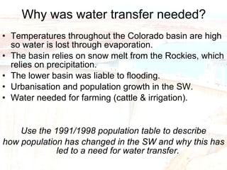 Why was water transfer needed? Temperatures throughout the Colorado basin are high so water is lost through evaporation. The basin relies on snow melt from the Rockies, which relies on precipitation. The lower basin was liable to flooding. Urbanisation and population growth in the SW. Water needed for farming (cattle & irrigation). Use the 1991/1998 population table to describe how population has changed in the SW and why this has led to a need for water transfer. 