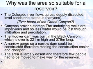 Why was the area so suitable for a reservoir? The Colorado river flows across deeply dissected, level sandstone plateaus (canyons). (Ever heard of the Grand Canyon?) Canyons provide storage The underlying rocks are impervious and so less water would be lost through infiltration and percolation. The Hoover dam was built in the Black Canyon, which is over is 221 m high and 379m long. A narrow gorge so a narrow dam could be constructed therefore making the construction easier and cheaper. The area is largely desert and therefore few people had to be moved to make way for the reservoir. 