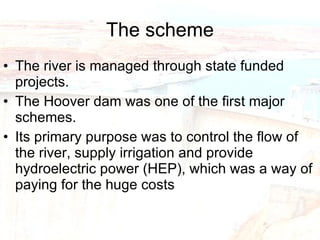 The scheme The river is managed through state funded projects. The Hoover dam was one of the first major schemes. Its primary purpose was to control the flow of the river, supply irrigation and provide hydroelectric power (HEP), which was a way of paying for the huge costs  