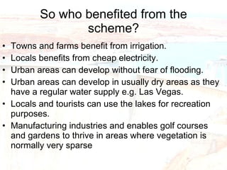 So who benefited from the scheme? Towns and farms benefit from irrigation. Locals benefits from cheap electricity. Urban areas can develop without fear of flooding. Urban areas can develop in usually dry areas as they have a regular water supply e.g. Las Vegas. Locals and tourists can use the lakes for recreation purposes. Manufacturing industries and enables golf courses and gardens to thrive in areas where vegetation is normally very sparse  