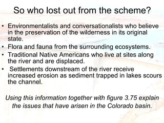 So who lost out from the scheme? Environmentalists and conversationalists who believe in the preservation of the wilderness in its original state. Flora and fauna from the surrounding ecosystems. Traditional Native Americans who live at sites along the river and are displaced. Settlements downstream of the river receive increased erosion as sediment trapped in lakes scours the channel. Using this information together with figure 3.75 explain the issues that have arisen in the Colorado basin. 