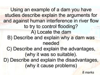 Using an example of a dam you have studies describe explain the arguments for and against human interference in river flow to try to control flooding? A) Locate the dam B) Describe and explain why a dam was needed C) Describe and explain the advantages, (why it was so suitable). D) Describe and explain the disadvantages, (why it cause problems) 8 marks 