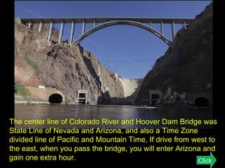 The center line of Colorado River and Hoover Dam Bridge was
State Line of Nevada and Arizona, and also a Time Zone
divided line of Pacific and Mountain Time, If drive from west to
the east, when you pass the bridge, you will enter Arizona and
gain one extra hour.
Click

 