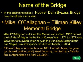 Name of the Bridge
• In the beginning called : Hoover
now the official name was :

Dam Bypass Bridge

• Mike O’Callaghan – Tillman Killey
Memorial Bridge
Mike O'Callaghan – Joined the Marines at sixteen, 1952 he lost
part of his left leg in the battle of Korean War, 1971 to 1979 was
Governor of Nevada, later he was the Executive Editor at the
Las Vegas Sun newspaper, he died on March 5, 2004.
• Tillman Killey – Arizona famous NFL football player, he gave
up his well paid job and joined the army, he died by a friendly
fire in Afghanistan on April 22, 2004.
Click

 