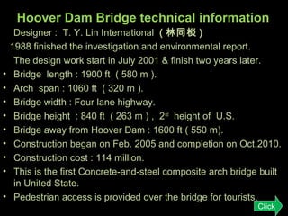 Hoover Dam Bridge technical information

•
•
•
•
•
•
•
•
•

Designer : T. Y. Lin International ( 林同棪 )
1988 finished the investigation and environmental report.
The design work start in July 2001 & finish two years later.
Bridge length : 1900 ft ( 580 m ).
Arch span : 1060 ft ( 320 m ).
Bridge width : Four lane highway.
Bridge height : 840 ft ( 263 m ) , 2 nd height of U.S.
Bridge away from Hoover Dam : 1600 ft ( 550 m).
Construction began on Feb. 2005 and completion on Oct.2010.
Construction cost : 114 million.
This is the first Concrete-and-steel composite arch bridge built
in United State.
Pedestrian access is provided over the bridge for tourists.
Click

 