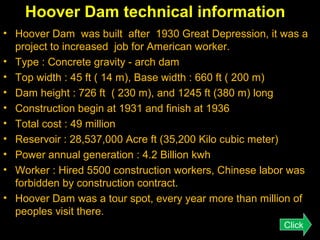 Hoover Dam technical information
• Hoover Dam was built after 1930 Great Depression, it was a
project to increased job for American worker.
• Type : Concrete gravity - arch dam
• Top width : 45 ft ( 14 m), Base width : 660 ft ( 200 m)
• Dam height : 726 ft ( 230 m), and 1245 ft (380 m) long
• Construction begin at 1931 and finish at 1936
• Total cost : 49 million
• Reservoir : 28,537,000 Acre ft (35,200 Kilo cubic meter)
• Power annual generation : 4.2 Billion kwh
• Worker : Hired 5500 construction workers, Chinese labor was
forbidden by construction contract.
• Hoover Dam was a tour spot, every year more than million of
peoples visit there.
Click

 