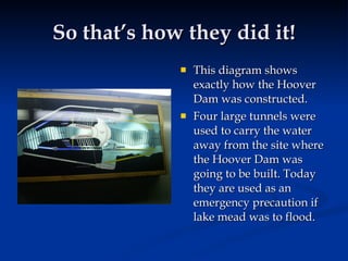 So that’s how they did it!
                This diagram shows
                 exactly how the Hoover
                 Dam was constructed.
                Four large tunnels were
                 used to carry the water
                 away from the site where
                 the Hoover Dam was
                 going to be built. Today
                 they are used as an
                 emergency precaution if
                 lake mead was to flood.
 